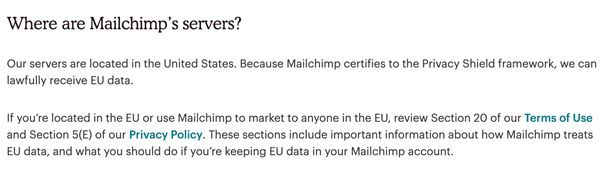 Where are Mailchimp's servers? Our servers are located in the United States. Because Mailchimp certifies to the Privacy Shield framework, we can lawfully receive EU data.